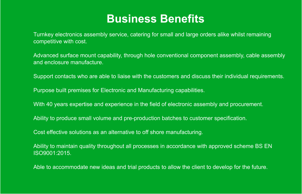 Business Benefits 	Turnkey electronics assembly service, catering for small and large orders alike whilst remaining competitive with cost. 	Advanced surface mount capability, through hole conventional component assembly, cable assembly and enclosure manufacture. 	Support contacts who are able to liaise with the customers and discuss their individual requirements. 	Purpose built premises for Electronic and Manufacturing capabilities. 	With 40 years expertise and experience in the field of electronic assembly and procurement. 	Ability to produce small volume and pre-production batches to customer specification. 	Cost effective solutions as an alternative to off shore manufacturing. 	Ability to maintain quality throughout all processes in accordance with approved scheme BS EN ISO9001:2015. 	Able to accommodate new ideas and trial products to allow the client to develop for the future.