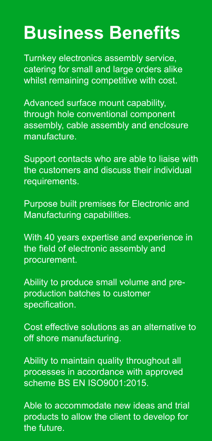 Business Benefits 	Turnkey electronics assembly service, catering for small and large orders alike whilst remaining competitive with cost. 	Advanced surface mount capability, through hole conventional component assembly, cable assembly and enclosure manufacture. 	Support contacts who are able to liaise with the customers and discuss their individual requirements. 	Purpose built premises for Electronic and Manufacturing capabilities. 	With 40 years expertise and experience in the field of electronic assembly and procurement. 	Ability to produce small volume and pre-production batches to customer specification. 	Cost effective solutions as an alternative to off shore manufacturing. 	Ability to maintain quality throughout all processes in accordance with approved scheme BS EN ISO9001:2015. 	Able to accommodate new ideas and trial products to allow the client to develop for the future.